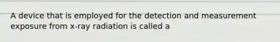 A device that is employed for the detection and measurement exposure from x-ray radiation is called a