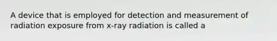 A device that is employed for detection and measurement of radiation exposure from x-ray radiation is called a