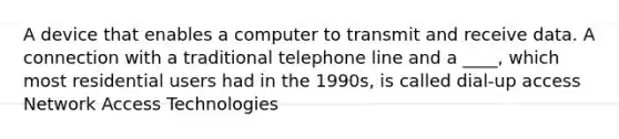 A device that enables a computer to transmit and receive data. A connection with a traditional telephone line and a ____, which most residential users had in the 1990s, is called dial-up access Network Access Technologies