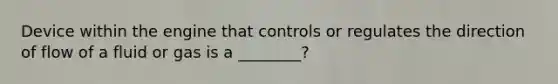 Device within the engine that controls or regulates the direction of flow of a fluid or gas is a ________?