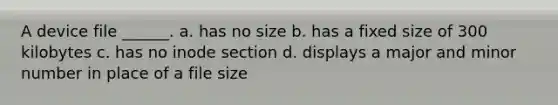 A device file ______. a. has no size b. has a fixed size of 300 kilobytes c. has no inode section d. displays a major and minor number in place of a file size