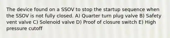 The device found on a SSOV to stop the startup sequence when the SSOV is not fully closed. A) Quarter turn plug valve B) Safety vent valve C) Solenoid valve D) Proof of closure switch E) High pressure cutoff