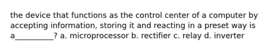 the device that functions as the control center of a computer by accepting information, storing it and reacting in a preset way is a__________? a. microprocessor b. rectifier c. relay d. inverter