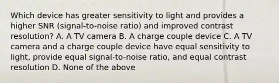 Which device has greater sensitivity to light and provides a higher SNR (signal-to-noise ratio) and improved contrast resolution? A. A TV camera B. A charge couple device C. A TV camera and a charge couple device have equal sensitivity to light, provide <a href='https://www.questionai.com/knowledge/k0bE0Pwjkl-equal-sign' class='anchor-knowledge'>equal sign</a>al-to-noise ratio, and equal contrast resolution D. None of the above