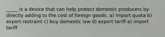 _____ is a device that can help protect domestic producers by directly adding to the cost of foreign goods. a) import quota b) export restraint c) buy domestic law d) export tariff e) import tariff