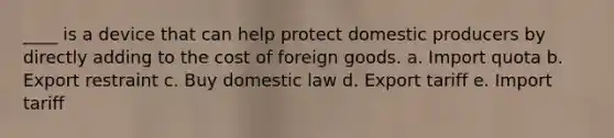 ____ is a device that can help protect domestic producers by directly adding to the cost of foreign goods. a. Import quota b. Export restraint c. Buy domestic law d. Export tariff e. Import tariff