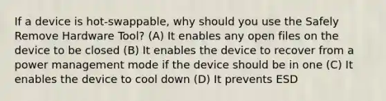 If a device is hot-swappable, why should you use the Safely Remove Hardware Tool? (A) It enables any open files on the device to be closed (B) It enables the device to recover from a power management mode if the device should be in one (C) It enables the device to cool down (D) It prevents ESD