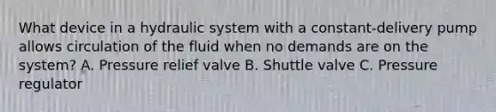 What device in a hydraulic system with a constant-delivery pump allows circulation of the fluid when no demands are on the system? A. Pressure relief valve B. Shuttle valve C. Pressure regulator