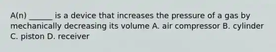 A(n) ______ is a device that increases the pressure of a gas by mechanically decreasing its volume A. air compressor B. cylinder C. piston D. receiver