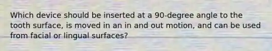 Which device should be inserted at a 90-degree angle to the tooth surface, is moved in an in and out motion, and can be used from facial or lingual surfaces?