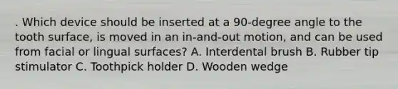 . Which device should be inserted at a 90-degree angle to the tooth surface, is moved in an in-and-out motion, and can be used from facial or lingual surfaces? A. Interdental brush B. Rubber tip stimulator C. Toothpick holder D. Wooden wedge