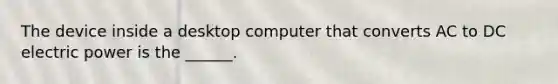 The device inside a desktop computer that converts AC to DC electric power is the ______.