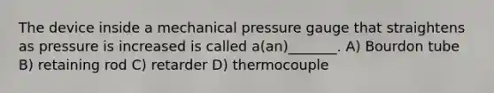 The device inside a mechanical pressure gauge that straightens as pressure is increased is called a(an)_______. A) Bourdon tube B) retaining rod C) retarder D) thermocouple