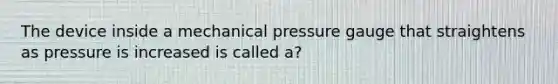 The device inside a mechanical pressure gauge that straightens as pressure is increased is called a?