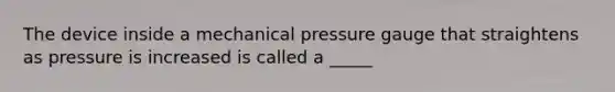 The device inside a mechanical pressure gauge that straightens as pressure is increased is called a _____