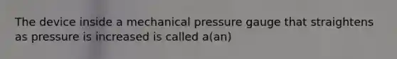 The device inside a mechanical pressure gauge that straightens as pressure is increased is called a(an)