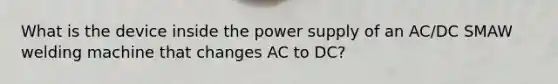 What is the device inside the power supply of an AC/DC SMAW welding machine that changes AC to DC?