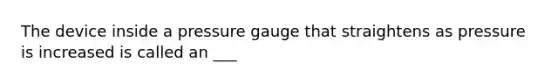 The device inside a pressure gauge that straightens as pressure is increased is called an ___