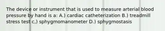 The device or instrument that is used to measure arterial blood pressure by hand is a: A.) cardiac catheterization B.) treadmill stress test c,) sphygmomanometer D.) sphygmostasis