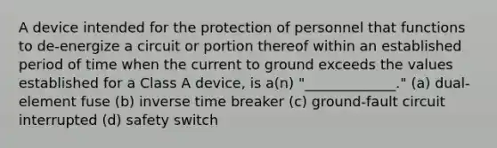 A device intended for the protection of personnel that functions to de-energize a circuit or portion thereof within an established period of time when the current to ground exceeds the values established for a Class A device, is a(n) "_____________." (a) dual-element fuse (b) inverse time breaker (c) ground-fault circuit interrupted (d) safety switch