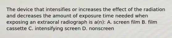 The device that intensifies or increases the effect of the radiation and decreases the amount of exposure time needed when exposing an extraoral radiograph is a(n): A. screen film B. film cassette C. intensifying screen D. nonscreen