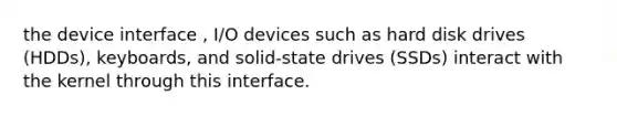 the device interface , I/O devices such as hard disk drives (HDDs), keyboards, and solid-state drives (SSDs) interact with the kernel through this interface.