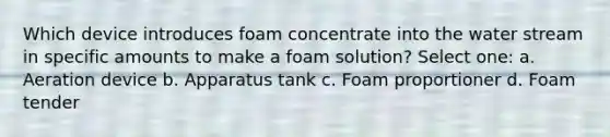 Which device introduces foam concentrate into the water stream in specific amounts to make a foam solution? Select one: a. Aeration device b. Apparatus tank c. Foam proportioner d. Foam tender