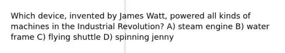 Which device, invented by James Watt, powered all kinds of machines in the Industrial Revolution? A) steam engine B) water frame C) flying shuttle D) spinning jenny