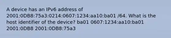 A device has an IPv6 address of 2001:0DB8:75a3:0214:0607:1234:aa10:ba01 /64. What is the host identifier of the device? ba01 0607:1234:aa10:ba01 2001:0DB8 2001:0DB8:75a3