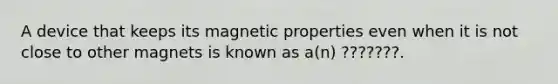 A device that keeps its magnetic properties even when it is not close to other magnets is known as a(n) ???????.