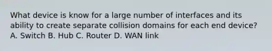 What device is know for a large number of interfaces and its ability to create separate collision domains for each end device? A. Switch B. Hub C. Router D. WAN link