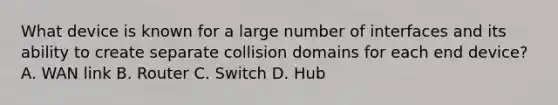 What device is known for a large number of interfaces and its ability to create separate collision domains for each end device? A. WAN link B. Router C. Switch D. Hub