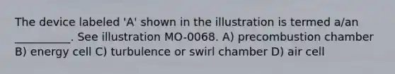 The device labeled 'A' shown in the illustration is termed a/an __________. See illustration MO-0068. A) precombustion chamber B) energy cell C) turbulence or swirl chamber D) air cell