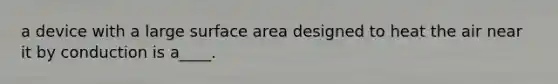 a device with a large surface area designed to heat the air near it by conduction is a____.