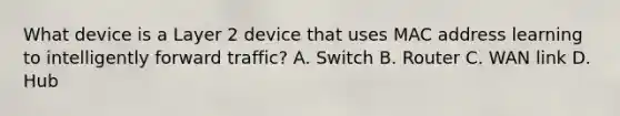 What device is a Layer 2 device that uses MAC address learning to intelligently forward traffic? A. Switch B. Router C. WAN link D. Hub