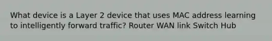 What device is a Layer 2 device that uses MAC address learning to intelligently forward traffic? Router WAN link Switch Hub