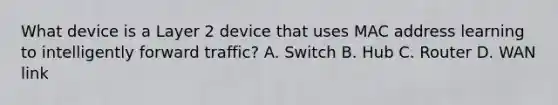 What device is a Layer 2 device that uses MAC address learning to intelligently forward traffic? A. Switch B. Hub C. Router D. WAN link