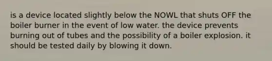 is a device located slightly below the NOWL that shuts OFF the boiler burner in the event of low water. the device prevents burning out of tubes and the possibility of a boiler explosion. it should be tested daily by blowing it down.