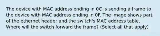 The device with MAC address ending in 0C is sending a frame to the device with MAC address ending in 0F. The image shows part of the ethernet header and the switch's MAC address table. Where will the switch forward the frame? (Select all that apply)