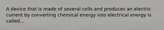 A device that is made of several cells and produces an electric current by converting chemical energy into electrical energy is called...