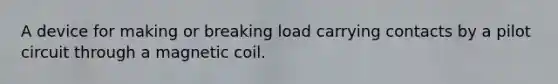 A device for making or breaking load carrying contacts by a pilot circuit through a magnetic coil.