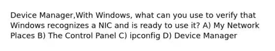 Device Manager,With Windows, what can you use to verify that Windows recognizes a NIC and is ready to use it? A) My Network Places B) The Control Panel C) ipconfig D) Device Manager