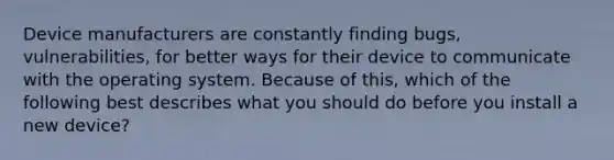 Device manufacturers are constantly finding bugs, vulnerabilities, for better ways for their device to communicate with the operating system. Because of this, which of the following best describes what you should do before you install a new device?