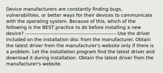 Device manufacturers are constantly finding bugs, vulnerabilities, or better ways for their devices to communicate with the operating system. Because of this, which of the following is the BEST practice to do before installing a new device? ------------------------------------------------------- Use the driver included on the installation disc from the manufacturer. Obtain the latest driver from the manufacturer's website only if there is a problem. Let the installation program find the latest driver and download it during installation. Obtain the latest driver from the manufacturer's website.