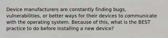 Device manufacturers are constantly finding bugs, vulnerabilities, or better ways for their devices to communicate with the operating system. Because of this, what is the BEST practice to do before installing a new device?