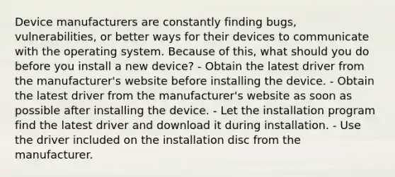 Device manufacturers are constantly finding bugs, vulnerabilities, or better ways for their devices to communicate with the operating system. Because of this, what should you do before you install a new device? - Obtain the latest driver from the manufacturer's website before installing the device. - Obtain the latest driver from the manufacturer's website as soon as possible after installing the device. - Let the installation program find the latest driver and download it during installation. - Use the driver included on the installation disc from the manufacturer.