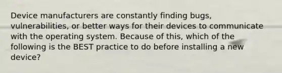 Device manufacturers are constantly finding bugs, vulnerabilities, or better ways for their devices to communicate with the operating system. Because of this, which of the following is the BEST practice to do before installing a new device?