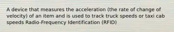 A device that measures the acceleration (the rate of change of velocity) of an item and is used to track truck speeds or taxi cab speeds Radio-Frequency Identification (RFID)