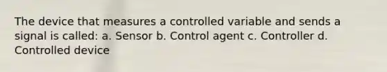 The device that measures a controlled variable and sends a signal is called: a. Sensor b. Control agent c. Controller d. Controlled device