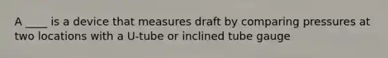 A ____ is a device that measures draft by comparing pressures at two locations with a U-tube or inclined tube gauge